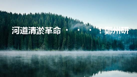 河道清淤革命！鄭州研發(fā)出專用設備，徹底解決城市水患隱患？